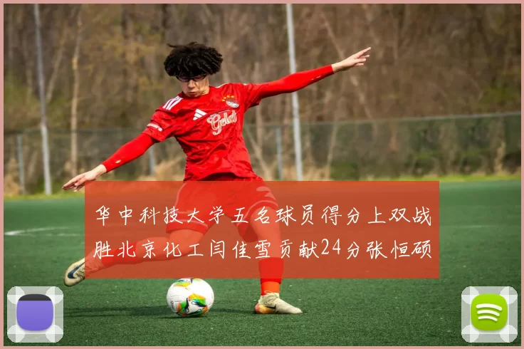 华中科技大学五名球员得分上双战胜北京化工闫佳雪贡献24分张恒硕斩获25分8篮板8助攻