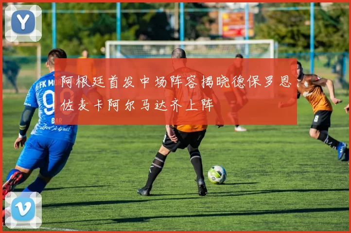 阿根廷首发中场阵容揭晓德保罗恩佐麦卡阿尔马达齐上阵