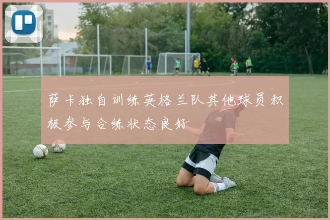 萨卡独自训练英格兰队其他球员积极参与合练状态良好