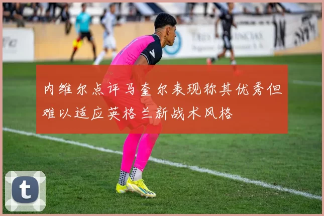 内维尔点评马奎尔表现称其优秀但难以适应英格兰新战术风格
