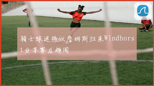 骑士球迷热议詹姆斯归来Windhorst分享赛后趣闻