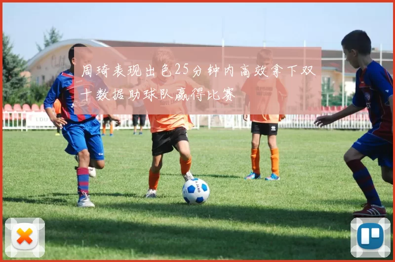 周琦表现出色25分钟内高效拿下双十数据助球队赢得比赛