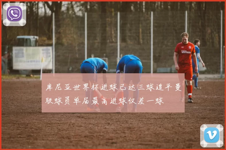 库尼亚世界杯进球已达三球追平曼联球员单届最高进球仅差一球