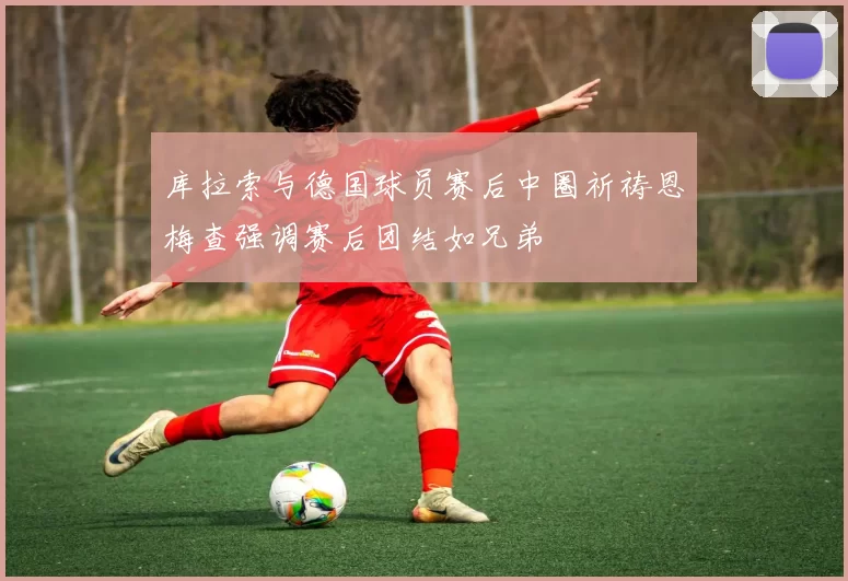 库拉索与德国球员赛后中圈祈祷恩梅查强调赛后团结如兄弟