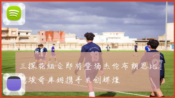 三探花组合即将登场杰伦布朗恩比德埃奇库姆携手共创辉煌