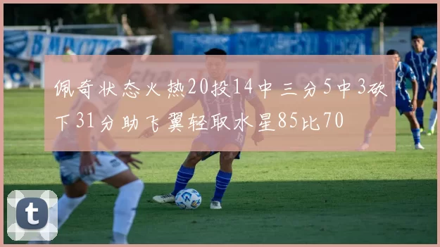 佩奇状态火热20投14中三分5中3砍下31分助飞翼轻取水星85比70