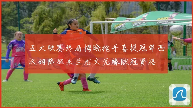 五大联赛终局揭晓枪手喜提冠军西汉姆降级米兰尤文无缘欧冠资格