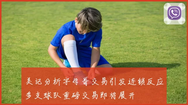 美记分析字母哥交易引发连锁反应多支球队重磅交易即将展开