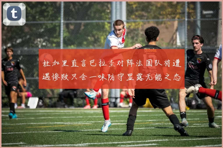 杜加里直言巴拉圭对阵法国队将遭遇惨败只会一味防守显露无能之态