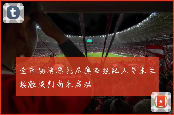 全市场消息扎尼奥洛经纪人与米兰接触谈判尚未启动