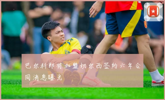 巴尔科即将加盟切尔西签约六年合同消息曝光