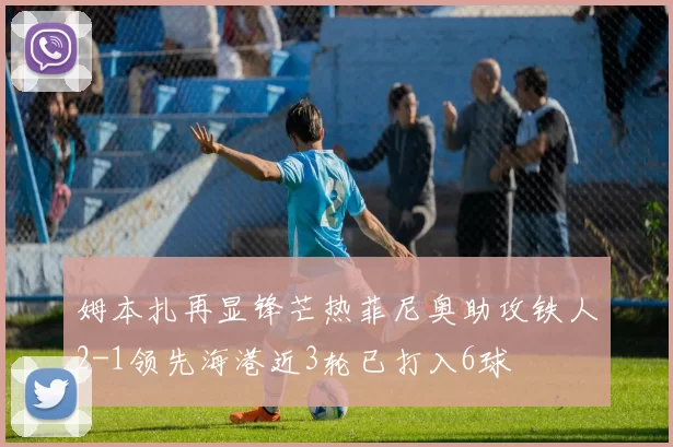 姆本扎再显锋芒热菲尼奥助攻铁人2-1领先海港近3轮已打入6球