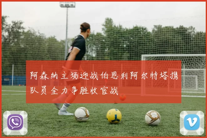 阿森纳主场迎战伯恩利阿尔特塔携队员全力争胜收官战
