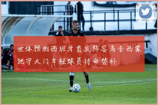 世体预测西班牙首发阵容乌奈西蒙把守大门年轻球员待命替补
