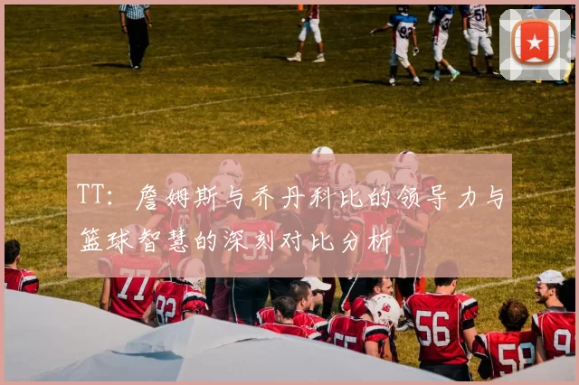 TT：詹姆斯与乔丹科比的领导力与篮球智慧的深刻对比分析