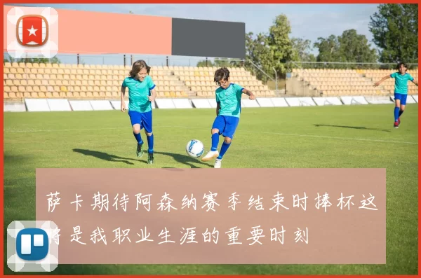 萨卡期待阿森纳赛季结束时捧杯这将是我职业生涯的重要时刻