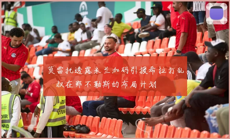 莫雷托透露米兰加码引援希拉打乱囧叔在那不勒斯的布局计划