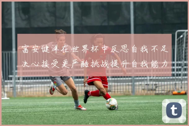 富安健洋在世界杯中反思自我不足决心接受更严酷挑战提升自我能力