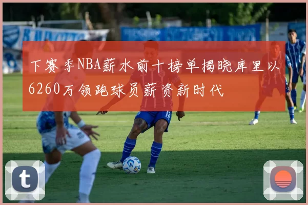 下赛季NBA薪水前十榜单揭晓库里以6260万领跑球员薪资新时代