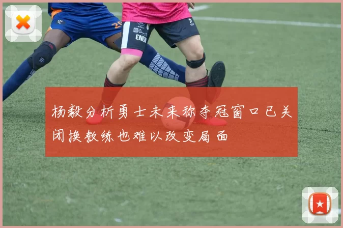 杨毅分析勇士未来称夺冠窗口已关闭换教练也难以改变局面