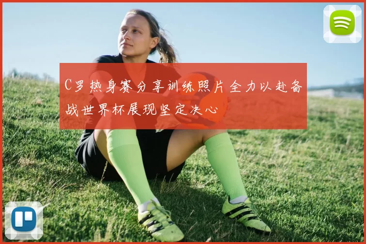 C罗热身赛分享训练照片全力以赴备战世界杯展现坚定决心